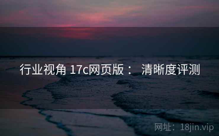 行业视角 17c网页版 ： 清晰度评测