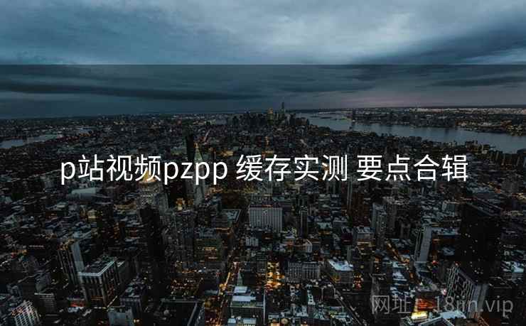 p站视频pzpp 缓存实测 要点合辑