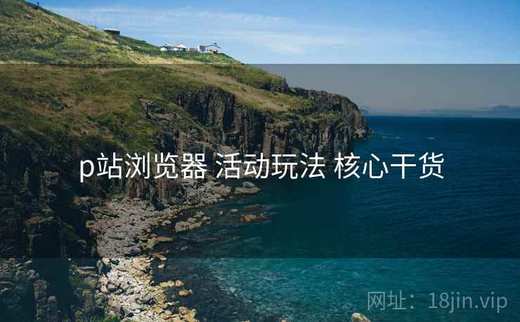 p站浏览器 活动玩法 核心干货